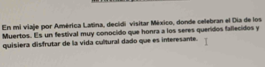 En mi viaje por América Latina, decidí visitar México, donde celebran el Día de los 
Muertos. Es un festival muy conocido que honra a los seres queridos fallecidos y 
quisiera disfrutar de la vida cultural dado que es interesante.