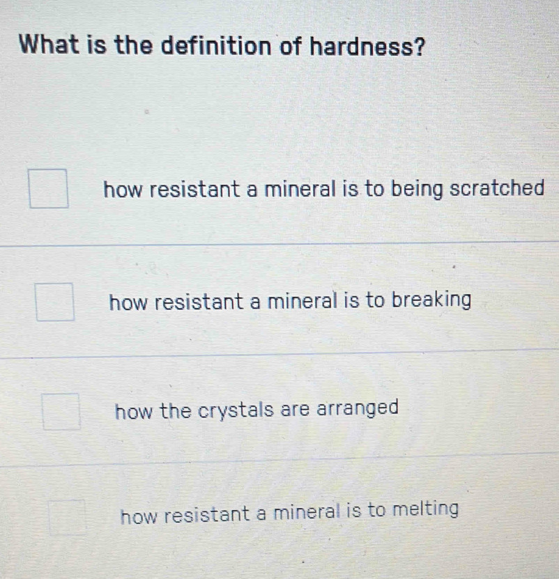 What is the definition of hardness?
how resistant a mineral is to being scratched
how resistant a mineral is to breaking
how the crystals are arranged
how resistant a mineral is to melting