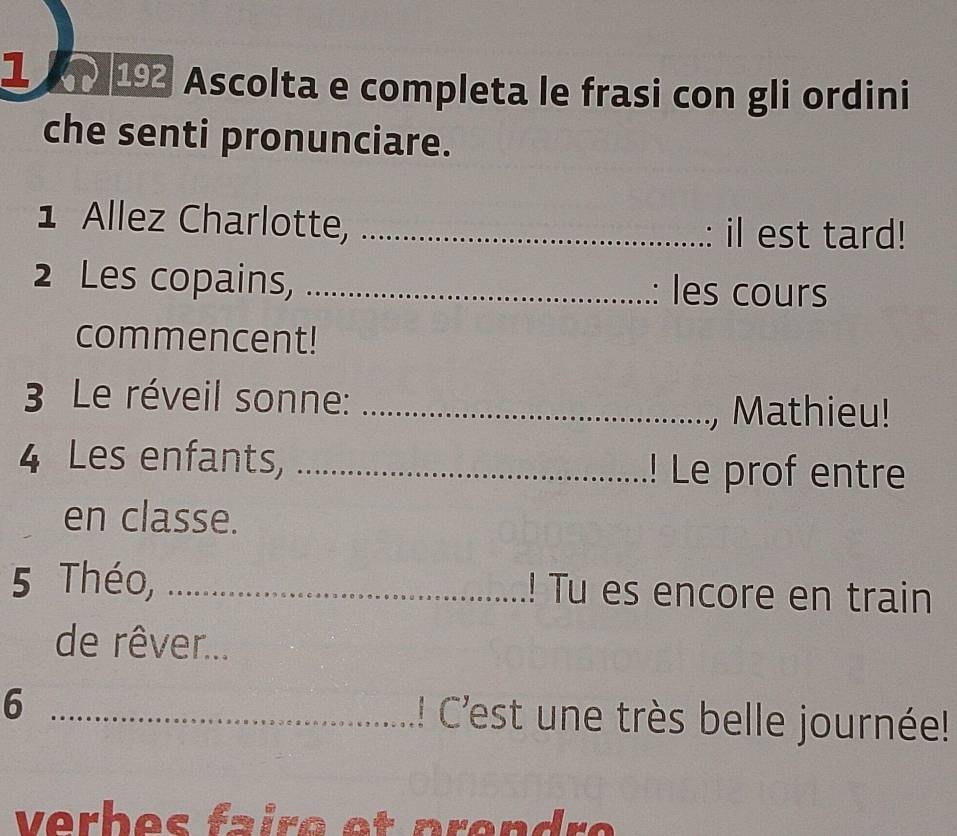 Ascolta e completa le frasi con gli ordini 
che senti pronunciare. 
1 Allez Charlotte, _il est tard! 
2 Les copains, _: les cours 
commencent! 
3 Le réveil sonne:_ 
, Mathieu! 
4 Les enfants, _! Le prof entre 
en classe. 
5 Théo, _! Tu es encore en train 
de rêver... 
6 _!! Cest une très belle journée! 
verbes faire et prendre