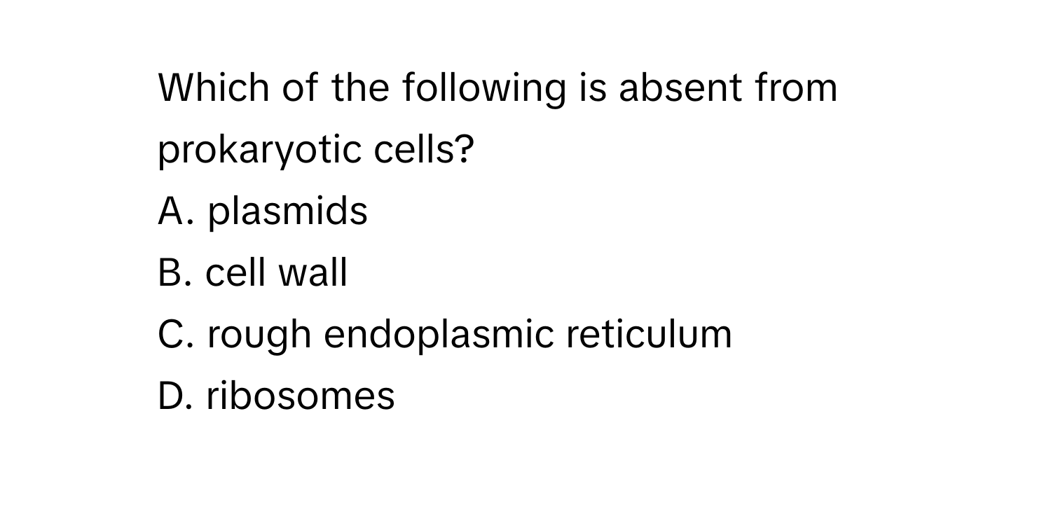 Which of the following is absent from prokaryotic cells?
A. plasmids
B. cell wall
C. rough endoplasmic reticulum
D. ribosomes