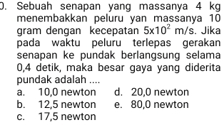 Sebuah senapan yang massanya 4 kg
menembakkan peluru yan massanya 10
gram dengan kecepatan 5* 10^2m/s. Jika
pada waktu peluru terlepas gerakan
senapan ke pundak berlangsung selama
0,4 detik, maka besar gaya yang diderita
pundak adalah ....
a. 10,0 newton d. 20,0 newton
b. 12,5 newton e. 80,0 newton
c. 17,5 newton