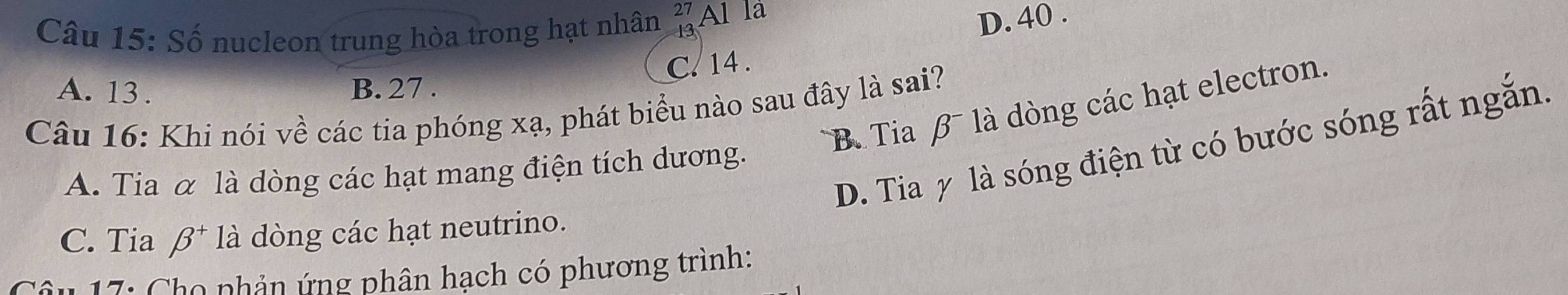 Số nucleon trung hòa trong hạt nhân beginarrayr 27 13endarray Al la
D. 40.
C. 14.
A. 13. B. 27.
'B ia β là dòng các hạt electron.
Câu 16: Khi nói về các tia phóng xạ, phát biểu nào sau đây là sai?
D. Tia y là sóng điện từ có bước sóng rất ngắn.
A. Tia α là dòng các hạt mang điện tích dương.
C. Tia beta^+ là dòng các hạt neutrino.
i 17: Cho phản ứng phân hạch có phương trình: