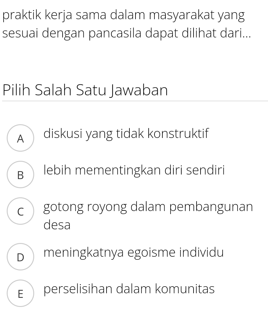 praktik kerja sama dalam masyarakat yang
sesuai dengan pancasila dapat dilihat dari...
Pilih Salah Satu Jawaban
A diskusi yang tidak konstruktif
B lebih mementingkan diri sendiri
c gotong royong dalam pembangunan
desa
D meningkatnya egoisme individu
E perselisihan dalam komunitas