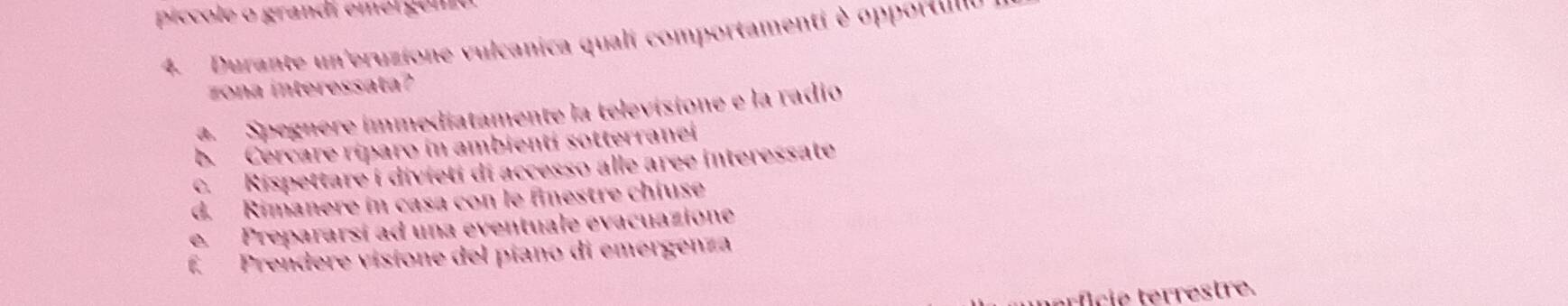 píccole o grandí emergeno
4. Durante un'eruzione vulcanica quali comportamenti è opportulu
nteress at
a Spegnere immediatamente la televisione e la radio
b. Cercare ríparo in ambienti sotterranei
c. Rispettare i divieti di accesso alle aree interessate
d. Rimanere in casa con le finestre chiuse
e. Prepararsí ad una eventuale evacuazione
f Prendere visione del píano di emergenza
c estre.