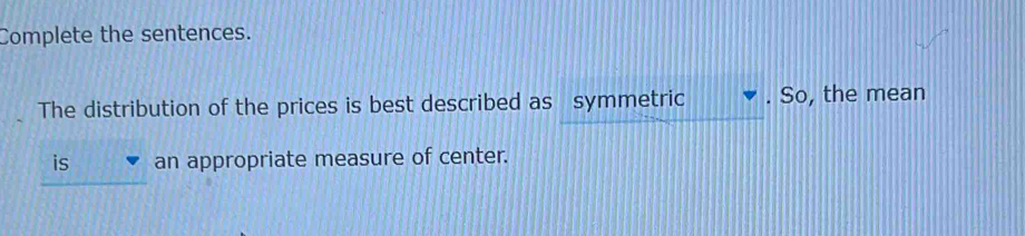 Complete the sentences. 
The distribution of the prices is best described as symmetric . So, the mean 
is an appropriate measure of center.