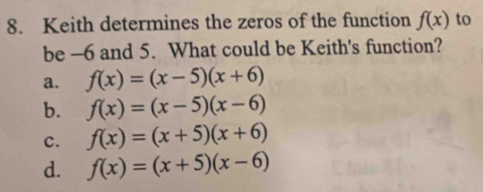 Keith determines the zeros of the function f(x) to
be -6 and 5. What could be Keith's function?
a. f(x)=(x-5)(x+6)
b. f(x)=(x-5)(x-6)
c. f(x)=(x+5)(x+6)
d. f(x)=(x+5)(x-6)