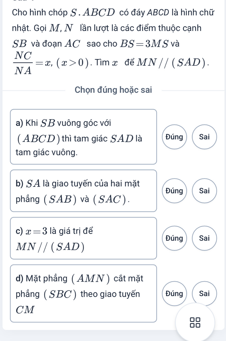 Cho hình chóp S. ABCD có đáy ABCD là hình chữ
nhật. Gọi M, N lần lượt là các điểm thuộc cạnh
SB và đoạn AC sao cho BS=3MS V à
 NC/NA =x,(x>0). Tìm x để MN//(SAD). 
Chọn đúng hoặc sai
a) Khi SB vuông góc với
( ABCD ) thì tam giác SAD là Đúng Sai
tam giác vuông.
b) SA là giao tuyến của hai mặt
Đúng Sai
phẳng (SAB) và (SAC).
c) x=3 là giá trị để
Đúng Sai
MN//(SAD)
d) Mặt phẳng ( AMN ) cắt mặt
phẳng ( SBC) theo giao tuyến Đúng Sai
CM