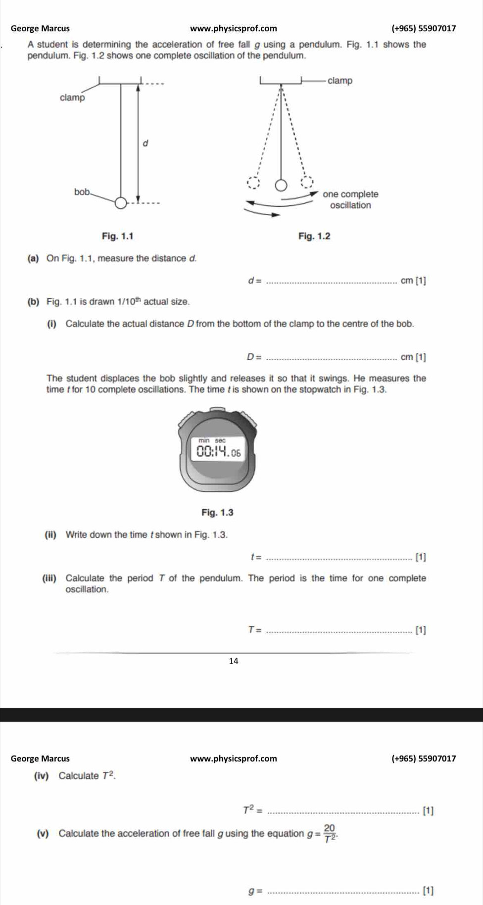 George Marcus www.physicsprof.com (+965) 55907017
A student is determining the acceleration of free fall g using a pendulum. Fig. 1.1 shows the
pendulum. Fig. 1.2 shows one complete oscillation of the pendulum.
(a) On Fig. 1.1, measure the distance d.
d=
_
cm[1]
(b) Fig. 1.1 is drawn 1/10^(th) actual size.
(I) Calculate the actual distance D from the bottom of the clamp to the centre of the bob.
D= _cm [1]
The student displaces the bob slightly and releases it so that it swings. He measures the
time t for 10 complete oscillations. The time t is shown on the stopwatch in Fig. 1.3.
00:14.06
Fig. 1.3
(II) Write down the time t shown in Fig. 1.3.
t= _[1]
(iii) Calculate the period T of the pendulum. The period is the time for one complete
oscillation.
T= _[1]
_
14
George Marcus www.physicsprof.com (+965) 55907017
(iv) Calculate T^2.
T^2= _[1]
(v) Calculate the acceleration of free fall g using the equation g= 20/T^2 .
g= _[1]