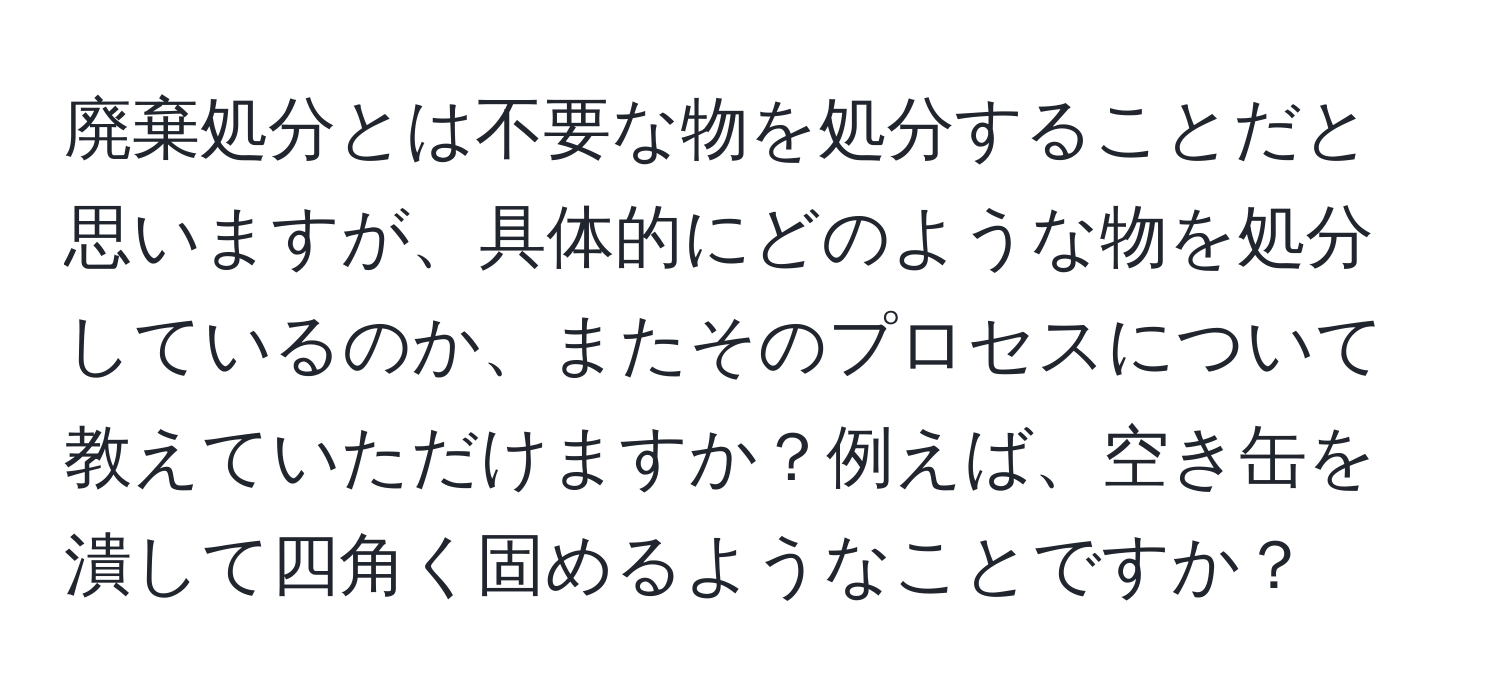 廃棄処分とは不要な物を処分することだと思いますが、具体的にどのような物を処分しているのか、またそのプロセスについて教えていただけますか？例えば、空き缶を潰して四角く固めるようなことですか？