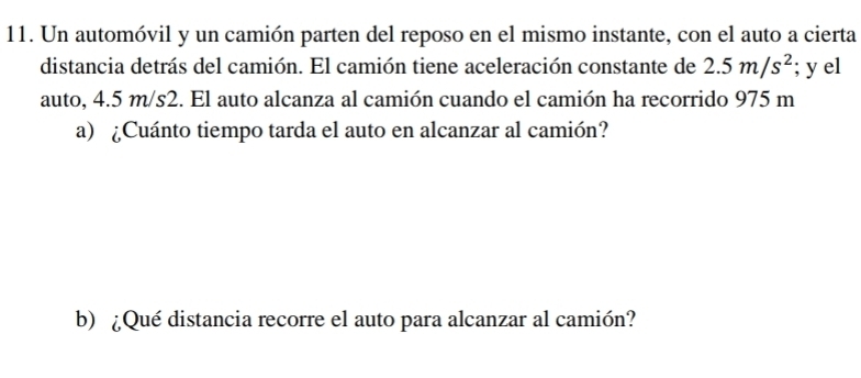 Un automóvil y un camión parten del reposo en el mismo instante, con el auto a cierta 
distancia detrás del camión. El camión tiene aceleración constante de 2.5m/s^2; y el 
auto, 4.5 m/s2. El auto alcanza al camión cuando el camión ha recorrido 975 m
a) ¿Cuánto tiempo tarda el auto en alcanzar al camión? 
b) ¿Qué distancia recorre el auto para alcanzar al camión?