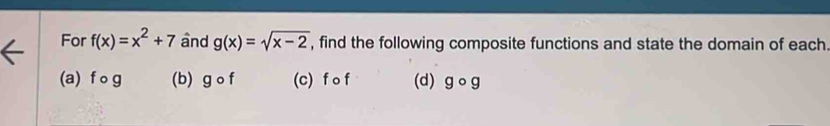 For f(x)=x^2+7 and g(x)=sqrt(x-2) , find the following composite functions and state the domain of each.
(a) f o g (b) gcirc f (c) f o f (d) gcirc g