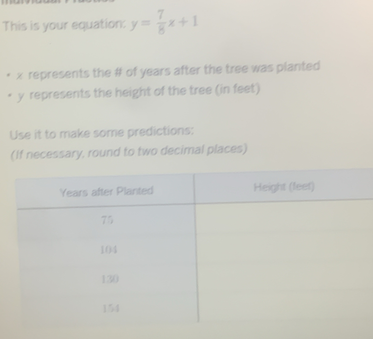 This is your equation: y= 7/8 x+1
x represents the # of years after the tree was planted
y represents the height of the tree (in feet) 
Use it to make some predictions: 
(If necessary, round to two decimal places)