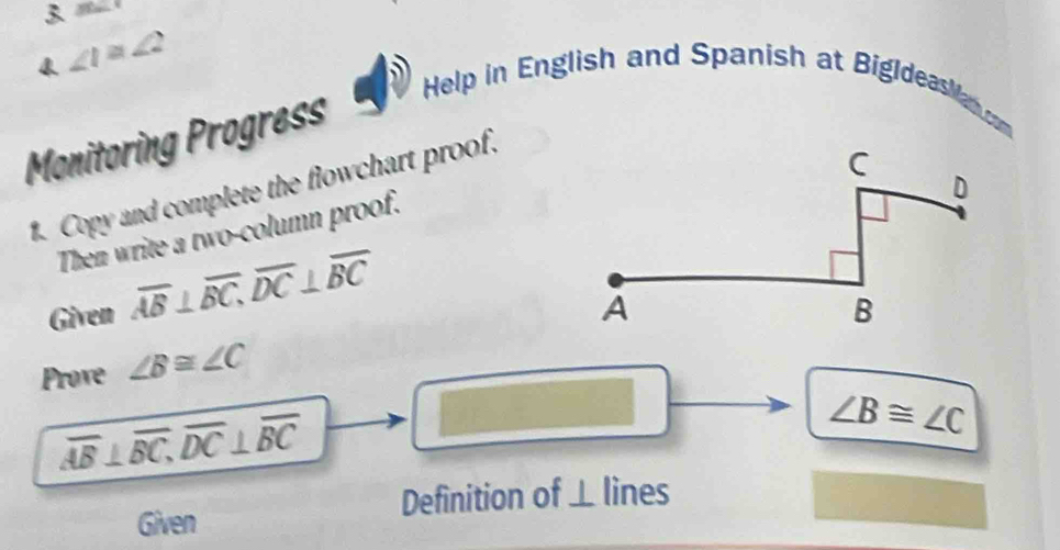 3^(sin) 
4 ∠ 1≌ ∠ 2
Help in English and Spanish at BigldeasMan com 
Monitoring Progress 
1. Copy and complete the flowchart proof. 
Then write a two-column proof. 
Given overline AB⊥ overline BC, overline DC⊥ overline BC
Prove ∠ B≌ ∠ C
overline AB⊥ overline BC, overline DC⊥ overline BC □
∠ B≌ ∠ C
Given Definition of ⊥ lines