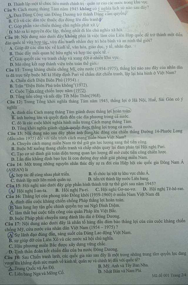 D. Thành lập một tổ chức liên minh chính trị - quân sự của các nước trong khu vực.
Câu 9: Cách mạng tháng Tám năm 1945 không có ý nghĩa lịch sử nào sau đây?
A Đưa Đảng Cộng sản Đông Dương trở thành Đảng cầm quyền/
B. Cổ vũ các dân tộc thuộc địa đứng lên đầu tranh
C. Góp phần vào chiến thắng chủ nghĩa phát xít ự
D. Mở ra kỉ nguyên độc lập, thống nhất đi lên chủ nghĩa xã hội.
Cầu 10: Nội dung nào dưới đây không phải là việc làm của Liên Hợp quốc để trở thành một diễn
dản quốc tế vừa hợp tác, vừa đầu tranh nhằm duy trì hòa bình và an ninh thể giới?
A. Giúp đỡ các dân tộc về kinh tế, văn hóa, giáo dục, y tế, nhân đạo.
B. Thúc đầy mối quan hệ hữu nghị và hợp tác quốc tế.
C. Giải quyết các vụ tranh chấp và xung đột ở nhiều khu vực.
D. Mở rộng kết nạp thành viên trên toàn thế giới.
Câu 11: Trong kháng chiến chống Mĩ, cứu nước (1954-1975), thắng lợi nào sau đây của nhân dân
ta đã trực tiếp buộc Mĩ kí Hiệp định Pari về chẩm dứt chiến tranh, lập lại hòa binh ở Việt Nam?
A. Chiến dịch Điện Biên Phủ (1954).
B. Trận “Điện Biên Phủ trên không”(1972).
C. Cuộc Tiến công chiến lược năm (1972).
D. Tổng tiến công và nổi đậy Tết Mậu Thân(1968).
Câu 12: Trong Tổng khởi nghĩa tháng Tám năm 1945, thắng lợi ở Hà Nội, Huế, Sài Gòn có ý
nghĩa
A. đánh dầu Cách mạng tháng Tám giành được thắng lợi hoàn toàn
B. ảnh hưởng lớn và quyết định đến các địa phương trong cả nước.
C. đó là các cuộc khởi nghĩa hình mẫu trong Cách mạng tháng Tám.
D. Tổng khởi nghĩa giành chính quyền được thắng lợi trong cả nước.
Câu 13: Nội dung nào sau đây phản ánh đúng tác động của chiến thắng Đường 14-Phước Long
(đầu năm 1975) đổi với tiến trình cách mạng miền Nam Việt Nam?
A. Chuyền cách mạng miền Nam từ thế giữ gìn lực lượng sang thể tiến công.
B. Buộc Mĩ xuống thang chiến tranh và chấp nhận quay lại đàm phán tại Hội nghị Pari.
C. Tạo cơ sở đánh giá toàn diện tương quan lực lượng để mở cuộc tiến công chiến lược.
D. Lần đầu khẳng định bạo lực là con đường duy nhất giải phóng miền Nam.
Câu 14: Một trong những nguyên nhân thúc đầy sự ra đời của Hiệp hội các quốc gia Đông Nam Á
(ASEAN) là
A: hợp tác đề cùng nhau phát triển.  B. tổ chức lại trật tự khu vực châu Á.
C. thành lập một liên minh quân sự. D. tiến tới thành lập nước Liên bang.
Câu 15: Hội nghị nào dưới đây góp phần hình thành trật tự thế giới sau năm 1945?
A. Hội nghị I-an-ta. B. Hội nghị Pa-ri. C. Hội nghị Gơ-ne-vơ. D. Hội nghị Tê-hê-ran.
Cầu 16: Thắng lợi của phong trào Đồng khởi (1959-1960) ở miền Nam Việt Nam đã
A đánh dấu cuộc kháng chiến chồng Pháp thắng lợi hoàn toàn.
Bì làm lung lay tận gốc chính quyền tay sai Ngô Đình Diệm.
C. làm thất bại cuộc tiến công của quân Pháp lên Việt Bắc.
D. buộc Pháp phải chuyển sang đánh lâu dài ở Đông Dương.
Câu 17: Nội dung nào dưới đây là nhân tố hàng đầu đảm bảo thắng lợi của của cuộc kháng chiến
chống Mỹ, cứu nước của nhân dân Việt Nam (1954-1975) ?
A. Sự lãnh đạo đúng dắn, sáng suốt của Đảng Lao động Việt Nam.
B. sự giúp đỡ của Liên Xô và các nước xã hội chủ nghĩa.
C. Hậu phương miền Bắc được xây dựng vững chắc.
D. Tinh thần đoàn kết chiến đấu của ba nước Đông Dương.
Câu 18: Sau Chiến tranh lạnh, các quốc gia nào sau dây là một trong những trung tâm quyền lực đang
vươn lên khẳng định sức mạnh về kinh tế, quân sự và chính trị đối với quốc tế?
A. Trung Quốc và Ấn Độ. B. Mỹ, Anh và Tây Ban Nha.
C. Liên bang Nga và Mông Cỗ. D. Nhật Bản và Nam Phi.
Mã đề 001 Trang 2/4