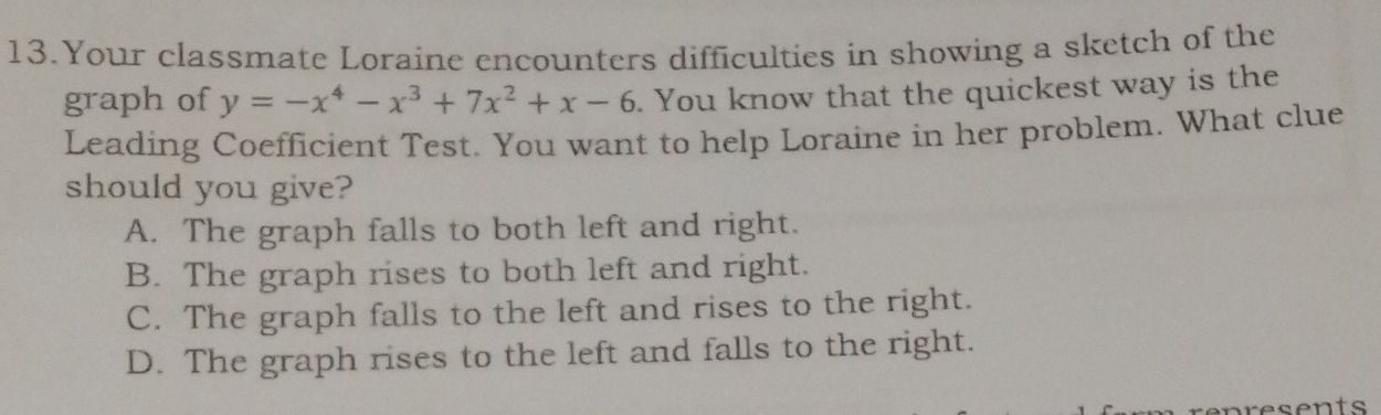 Your classmate Loraine encounters difficulties in showing a sketch of the
graph of y=-x^4-x^3+7x^2+x-6. You know that the quickest way is the
Leading Coefficient Test. You want to help Loraine in her problem. What clue
should you give?
A. The graph falls to both left and right.
B. The graph rises to both left and right.
C. The graph falls to the left and rises to the right.
D. The graph rises to the left and falls to the right.
resents