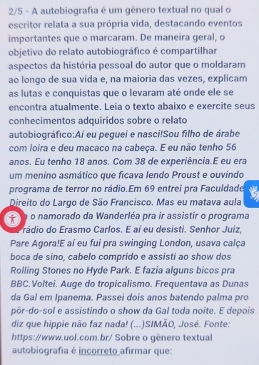 2/5 - A autobiografia é um gênero textual no qual o 
escritor relata a sua própria vida, destacando eventos 
importantes que o marcaram. De maneira geral, o 
objetivo do relato autobiográfico é compartilhar 
aspectos da história pessoal do autor que o moldaram 
ao longo de sua vida e, na maioria das vezes, explicam 
as lutas e conquistas que o levaram até onde ele se 
encontra atualmente. Leia o texto abaixo e exercite seus 
conhecimentos adquiridos sobre o relato 
autobiográfico:Aí eu peguei e nasci!Sou filho de árabe 
com loira e deu macaco na cabeça. E eu não tenho 56
anos. Eu tenho 18 anos. Com 38 de experiência.E eu era 
um menino asmático que ficava lendo Proust e ouvindo 
programa de terror no rádio.Em 69 entrei pra Faculdade 
Direito do Largo de São Francisco. Mas eu matava aula 
n o namorado da Wanderléa pra ir assistir o programa 
rádio do Erasmo Carlos. E aí eu desisti. Senhor Juiz, 
Pare Agora!E aí eu fui pra swinging London, usava calça 
boca de sino, cabelo comprido e assisti ao show dos 
Rolling Stones no Hyde Park. E fazia alguns bicos pra 
BBC.Voltei. Auge do tropicalismo. Frequentava as Dunas 
da Gal em Ipanema. Passei dois anos batendo palma pro 
pôr-do-sol e assistindo o show da Gal toda noite. E depois 
diz que hippie não faz nada! (...)SIMÃO, José. Fonte: 
https://www.uol.com.br/ Sobre o gênero textual 
autobiografia é incorreto afirmar que: