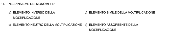 NELL'INSIEME DEI MONOMI 1 E'
a) ELEMENTO INVERSO DELLA b) ELEMENTO SIMILE DELLA MOLTIPLICAZIONE
MOLTIPLICAZIONE
c) ELEMENTO NEUTRO DELLA MOLTIPLICAZIONE d) ELEMENTO ASSORBENTE DELLA
MOLTIPLICAZIONE