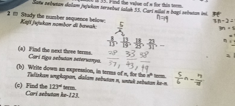 is 55. Find the value of π for this term. 
Satu sebutan dalam jujukan tersebut ialah 55. Cari nilai n bagi sebutan ini. 3 
2 - Study the number sequence below: 
Kaji jujukan nombor di bawah:
 8/13 ,  13/19 ,  18/25 ,  23/31 ,- 
(a) Find the next three terms. 
Cari tiga sebutan seterusnya. 
(b) Write down an expression, in terms of n_3 for the n^(th) term. 
Tuliskan ungkapan, dalam sebutan n, untuk sebutan ke- n. 
(c) Find the 123^(nd) term. 
Cari sebutan ke- 123.