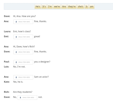 He's It's I'm we're Are they're she's Is aim 
Dave: Hi, Ana. How are you? 
Ana: DRWG ITEM HERE fine, thanks. 
Laura: Emi, how's class? 
Emi: DRAG ITEM HERE great! 
Ana: Hi, Dave, how's Rich? 
Dave: DRAG ITEM HERE fine, thanks. 
Paul: DRAG ITEM HERE you a designer? 
Luis: No, I'm not 
Ana: DRAG ITEM HERE Sam an actor? 
Kate: Yes, he is. 
Rich: Are they students? 
Dave: No, DRAG ITEM HERIE not