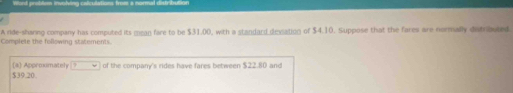 Word preblom involing calculations frost a normal distribution 
A ride-sharing company has computed its mean fare to be $31.00, with a standard deviation of $4.10. Suppose that the fares are normally distributed. 
Complete the following statements. 
(a) Approumately ?
$39.20. of the company's rides have fares between $22.80 and