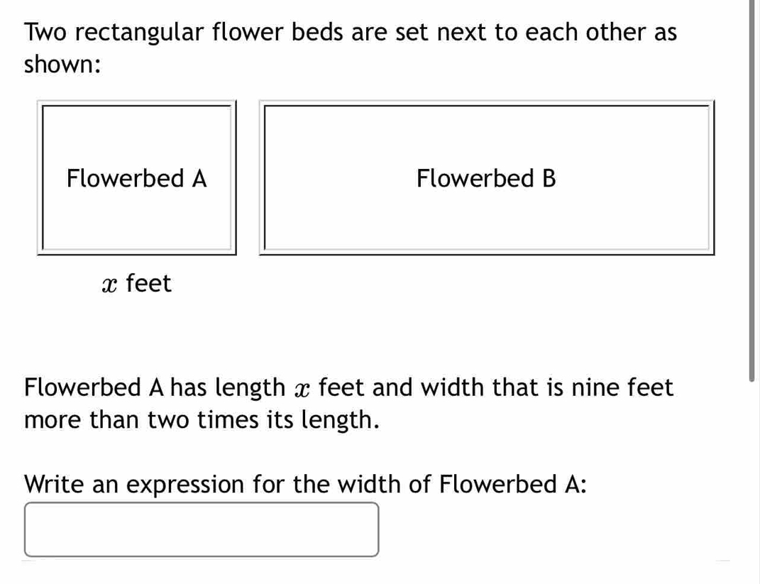 Two rectangular flower beds are set next to each other as 
shown: 
Flowerbed B 
Flowerbed A has length x feet and width that is nine feet
more than two times its length. 
Write an expression for the width of Flowerbed A: