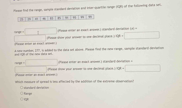 Please find the range, sample standard deviation and inter-quartile range (IQR) of the following data set.
range=□ (Please enter an exact answer.) standard deviation (s)=
□ (Please show your answer to one decimal place.) IQR=□
(Please enter an exact answer.)
A new number, 277, is added to the data set above. Please find the new range, sample standard deviation
and IQR of the new data set.
range=□ (Please enter an exact answer.) standard deviation =
□ (Please show your answer to one decimal place.) IQR=□
(Please enter an exact answer.)
Which measure of spread is less affected by the addition of the extreme observation?
standard deviation
Range
IQR