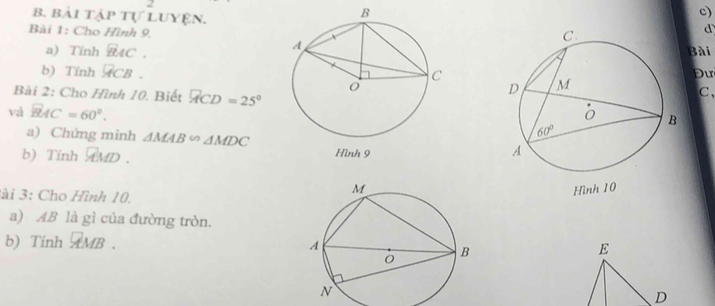 bài tập tự Luyện.
c)
Bài 1: Cho Hình 9.
d
a) Tinh BAC. Bài
b) Tính overline ACB. Du
Bài 2: Cho Hình 10. Biết widehat ACD=25°
C,
và widehat BAC=60°.
a) Chứng minh △ MAB∽ △ MDC
b) Tính 
3ài 3: Cho Hình 10.
a) AB là gì của đường tròn.
b) Tinh AMB .