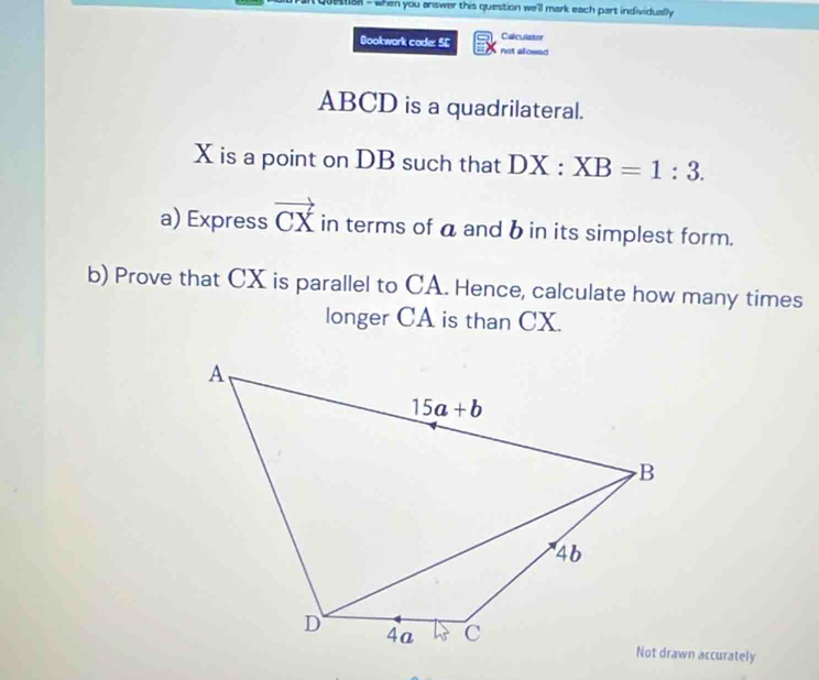 questal - when you answer this question we'll mark each part individually 
Calculator
Bookwork code: 56 not alowed
ABCD is a quadrilateral.
X is a point on DB such that DX:XB=1:3.
a) Express vector CX in terms of a and b in its simplest form.
b) Prove that CX is parallel to CA. Hence, calculate how many times
longer CA is than CX.
Not drawn accurately