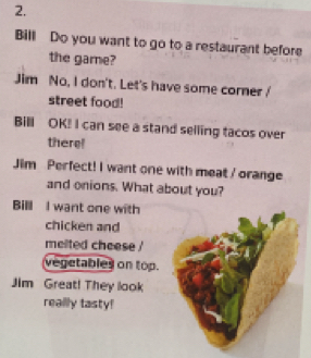 Bill Do you want to go to a restaurant before 
the game? 
Jim No, I don't. Let's have some corner 
street food! 
Bill OK! I can see a stand selling tacos over 
there! 
Jim Perfect! I want one with meat / orange 
and onions. What about you? 
Bill I want one with 
chicken and 
melted cheese ! 
vegetables on top. 
Jim Great! They look 
really tasty!