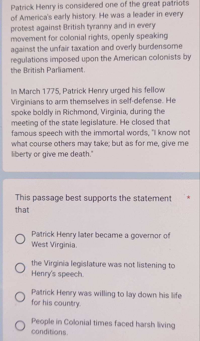 Patrick Henry is considered one of the great patriots
of America's early history. He was a leader in every
protest against British tyranny and in every
movement for colonial rights, openly speaking
against the unfair taxation and overly burdensome
regulations imposed upon the American colonists by
the British Parliament.
In March 1775, Patrick Henry urged his fellow
Virginians to arm themselves in self-defense. He
spoke boldly in Richmond, Virginia, during the
meeting of the state legislature. He closed that
famous speech with the immortal words, "I know not
what course others may take; but as for me, give me
liberty or give me death."
This passage best supports the statement *
that
Patrick Henry later became a governor of
West Virginia.
the Virginia legislature was not listening to
Henry's speech.
Patrick Henry was willing to lay down his life
for his country.
People in Colonial times faced harsh living
conditions.