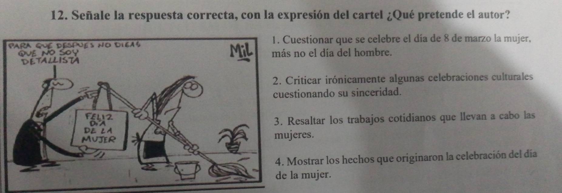 Señale la respuesta correcta, con la expresión del cartel ¿Qué pretende el autor?
estionar que se celebre el día de 8 de marzo la mujer,
no el día del hombre.
iticar irónicamente algunas celebraciones culturales
ionando su sinceridad.
esaltar los trabajos cotidianos que llevan a cabo las
res.
ostrar los hechos que originaron la celebración del día
mujer.