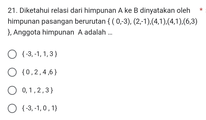 Diketahui relasi dari himpunan A ke B dinyatakan oleh *
himpunan pasangan berurutan  (0,-3),(2,-1),(4,1),(4,1),(6,3)
, Anggota himpunan A adalah ...
 -3,-1,1,3
 0,2,4,6
0,1,2,3
 -3,-1,0,1