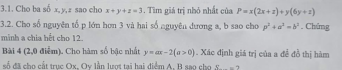 Cho ba số x, y, z sao cho x+y+z=3. Tìm giá trị nhỏ nhất của P=x(2x+z)+y(6y+z)
3.2. Cho số nguyên tố p lớn hơn 3 và hai số nguyên dương a, b sao cho p^2+a^2=b^2. Chứng 
minh a chia hết cho 12. 
Bài 4 (2,0 điểm). Cho hàm số bậc nhất y=ax-2(a>0). Xác định giá trị của a đề đồ thị hàm 
số đã cho cắt trục Ox, Oy lần lượt tại hai điểm A, B sao cho S_ =2