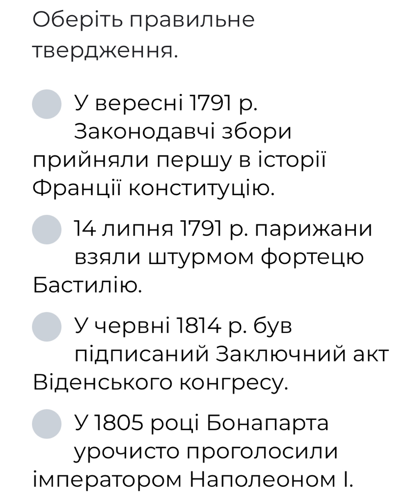 Οберіть πравильне 
твердження. 
У вереснi 1791 р. 
3аконодавчі збори 
πрийняли πершу в історї 
Φранції κонсτиτуцію. 
14 лилня 1791 р. ларижани 
взяли Штурмом фортецю 
Басτилію. 
У червні 1814 р. був 
лідπисаний Заключний аκт 
Віденського конгресу. 
y 1805 році Бонаπарта 
урочисто проголосили 
імлератором Налолеоном Ι.