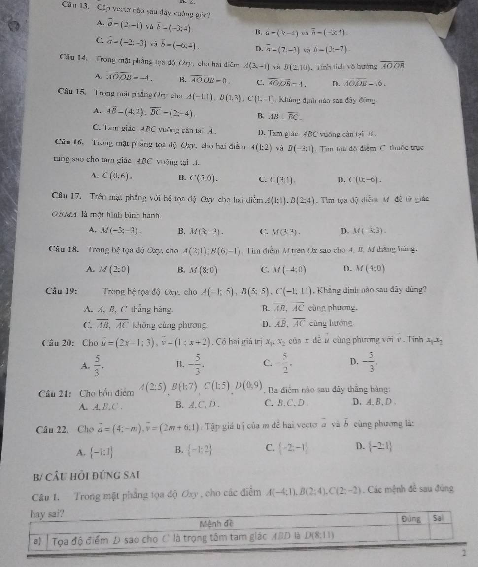 Cặp vectơ nào sau dây vuông góc?
A. vector a=(2;-1) và vector b=(-3;4).
B. vector a=(3;-4) và vector b=(-3,4).
C. vector a=(-2;-3) và vector b=(-6;4).
D. vector a=(7;-3) và vector b=(3;-7).
Câu 14. Trong mặt phẳng tọa độ Oxy, cho hai điểm A(3;-1) và B(2:10). Tính tích vô hướng overline AO.overline OB
A. overline AO.overline OB=-4. B. overline AO.overline OB=0. C. overline AO.overline OB=4. D. overline AO.overline OB=16.
Câu 15. Trong mặt phẳng Oxy cho A(-1;1),B(1;3),C(1;-1). Khảng định nào sau đây đủng.
A. overline AB=(4:2),overline BC=(2:-4). B. overline AB⊥ overline BC.
C. Tam giác ABC vuông cân tại A. D. Tam giác ABC vuông cân tại B .
Câu 16. Trong mặt phẳng tọa độ Oxy, cho hai điểm A(1:2) và B(-3;1).  Tìm tọa độ điểm C thuộc trục
tung sao cho tam giác ABC vuông tại A.
A. C(0;6). B. C(5:0). C. C(3:1). D. C(0;-6).
Câu 17. Trên mặt phẳng với hệ tọa độ Oxy cho hai điểm A(1;1),B(2;4). Tim tọa độ điểm M đề tứ giác
OBMA là một hình bình hành.
A. M(-3;-3). B. M(3;-3). C. M(3;3). D. M(-3:3).
Câu 18. Trong hệ tọa độ Oxy, cho A(2;1);B(6;-1). Tìm điểm M trên Ox sao cho A, B, M thắng hàng.
A. M(2:0) B. M(8:0) C. M(-4;0) D. M(4;0)
Câu 19:  Trong hệ tọa độ Oxy, cho A(-1;5),B(5;5),C(-1;11). Khẳng định nào sau đây đúng?
A. A, B, C thẳng hàng. B. overline AB,overline AC cùng phương.
C. overline AB,overline AC không cùng phương. D. overline AB,overline AC cùng hướng.
Câu 20: Cho vector u=(2x-1;3),vector v=(1;x+2). Có hai giá trị x_1,x_2 của x đề vector u cùng phương với v. Tính x_1-x_2
D.
A.  5/3 . - 5/3 . - 5/2 . - 5/3 .
B.
C.
Câu 21: Cho bốn điểm A(2;5)B(1;7)C(1;5)D(0;9). Ba điểm nào sau đây thăng hàng:
A. A.B. C . B. A,C, D . C. B. C . D . D. A, B, D .
Câu 22. Cho vector a=(4;-m),vector v=(2m+6;1) Tập giá trị của m đề hai vectơ vector a và overline b cùng phương là:
A.  -1:1  -1;2 C.  -2;-1 D.  -2:1
B.
b/ cÂU hồi đứnG SAi
Câu 1. Trong mặt phẳng tọa độ Oxy , cho các điểm A(-4;1),B(2;4),C(2;-2). Các mệnh đề sau đúng