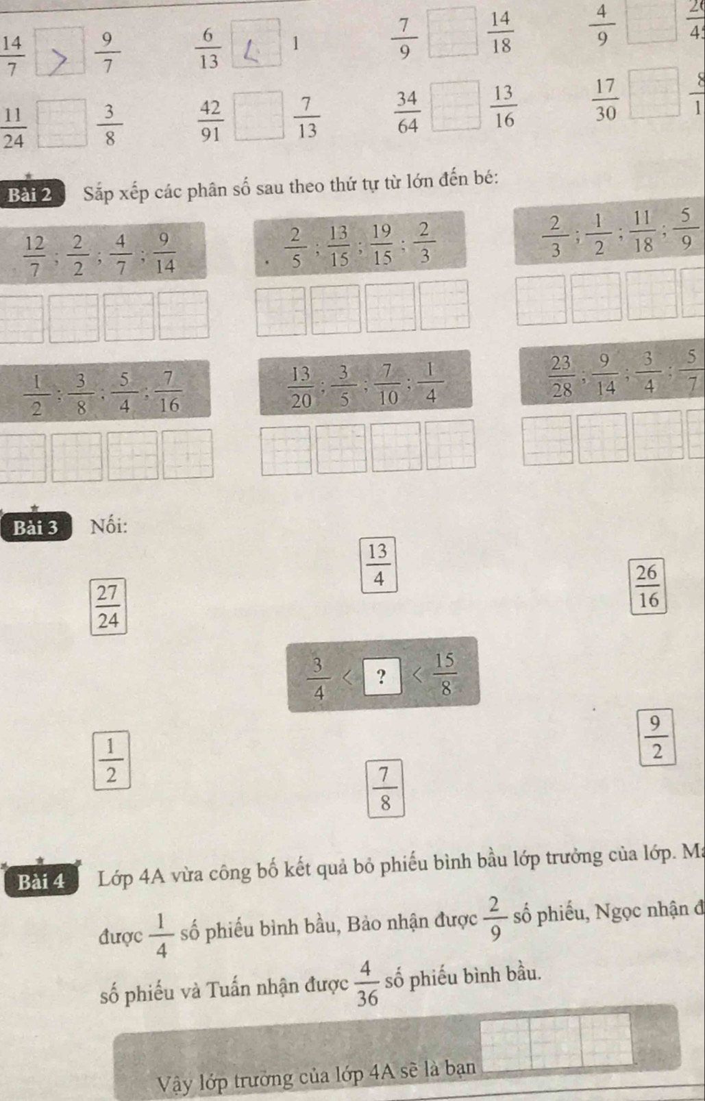  14/7   9/7   6/13  1  7/9   14/18   4/9   20/45 
 11/24   3/8   42/91  □  7/13   34/64 □  13/16   17/30  frac 
Bài 2 Sắp xếp các phân số sau theo thứ tự từ lớn đến bé:
 12/7 ; 2/2 ; 4/7 ; 9/14 .  2/5 ; 13/15 ; 19/15 ; 2/3 
 2/3 ; 1/2 ; 11/18 ; 5/9 
 1/2 : 3/8 : 5/4 : 7/16 
 13/20 ; 3/5 ; 7/10 ; 1/4 
 23/28 ; 9/14 ; 3/4 ; 5/7 
Bài 3 * Nối:
 13/4 
 27/24 
 26/16 
 3/4  ]
 1/2 
 9/2 
 7/8 
Bài 4  Lớp 4A vừa công bố kết quả bỏ phiếu bình bầu lớp trưởng của lớp. Ma
được  1/4  số phiếu bình bầu, Bảo nhận được  2/9  số phiếu, Ngọc nhận đ
số phiếu và Tuấn nhận được  4/36  số phiếu bình bầu.
Vậy lớp trưởng của lớp 4A sẽ là bạn