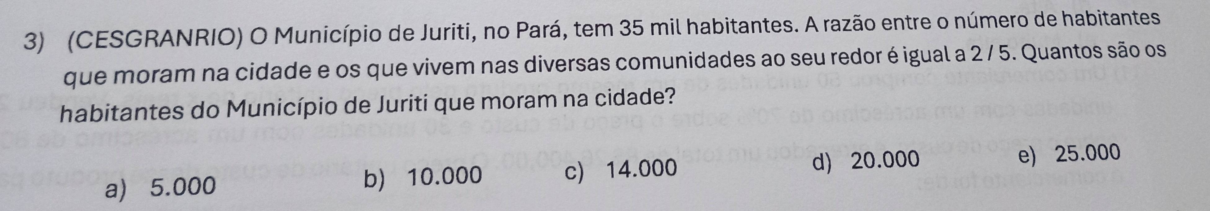 (CESGRANRIO) O Município de Juriti, no Pará, tem 35 mil habitantes. A razão entre o número de habitantes
que moram na cidade e os que vivem nas diversas comunidades ao seu redor é igual a 2 / 5. Quantos são os
habitantes do Município de Juriti que moram na cidade?
a) 5.000 b) 10.000 c) 14.000
d) 20.000 e) 25.000