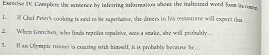 Exercise IV. Complete the sentence by inferring information about the italicized word from its comn 
1. If Chef Peter's cooking is said to be superlative, the diners in his restaurant will expect that... 
2. When Gretchen, who finds reptiles repulsive, sees a snake, she will probably… 
3. If an Olympic runner is exacting with himself, it is probably because he…