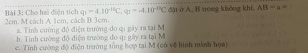 Cho hai điện tích q_1=4.10^(-10)C, q_2=-4.10^(-10)C đặt ở A, B trong không khí, AB=a=
2cm. M cách A 1cm, cách B 3cm. 
a. Tính cường độ điện trường do qỉ gây ra tại M
b. Tính cường độ điện trường do q2 gây ra tại M
c. Tính cường độ điện trường tổng hợp tại M (có vẽ hình minh họa)