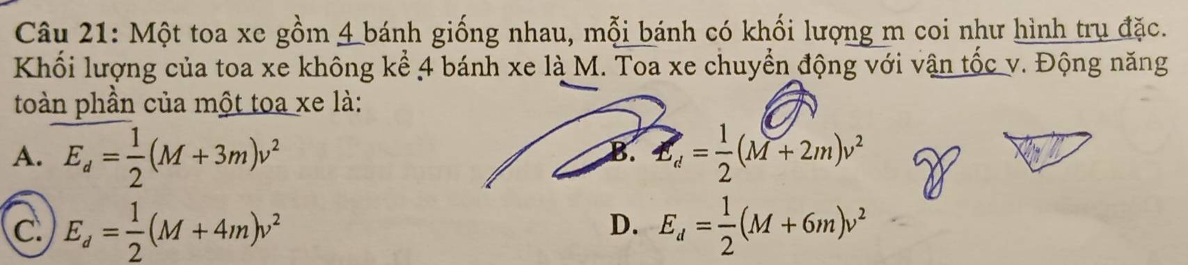 Một toa xe gồm 4 bánh giống nhau, mỗi bánh có khối lượng m coi như hình trụ đặc.
Khối lượng của toa xe không kể 4 bánh xe là M. Toa xe chuyển động với vận tốc v. Động năng
toàn phần của một toa xe là:
A. E_d= 1/2 (M+3m)v^2 E_d= 1/2 (M+2m)v^2
B.
C E_d= 1/2 (M+4m)v^2
D. E_d= 1/2 (M+6m)v^2