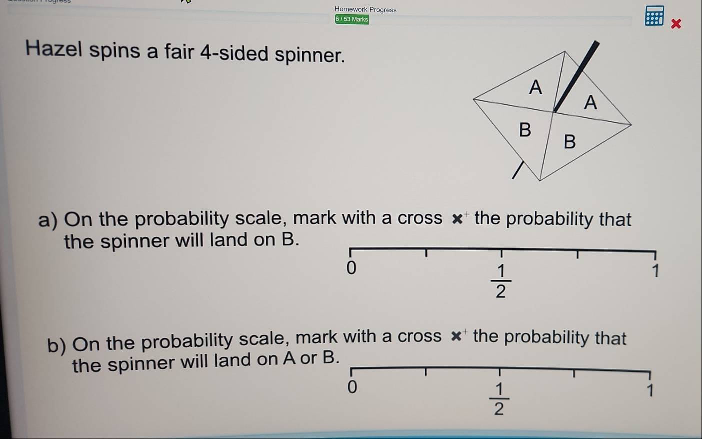 Homework Progress
6 / 53 Marks
×
Hazel spins a fair 4-sided spinner.
a) On the probability scale, mark with a cross × the probability that
the spinner will land on B.
b) On the probability scale, mark with a cross × the probability that
the spinner will land on A or