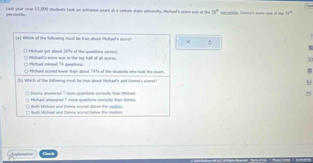 Espa
Last year over 13,000 students took an entrance exam at a certain state university. Michael's score was at the 26^(th) percentile. Donna's score was at the 33^(nd)
percentile.
(a) Which of the following must be true about Michael's score?
?
× 5

Michael got about 26% of the questions correct.
Michael's score was in the top half of all scores.
Michael missed 74 questions.
Michael scored lower than about 74% of the students who took the exam.
(b) Which of the following must be true about Michael's and Donna's scores?
Donna answered 7 more questions correctly than Michael.
Michael answered 7 more questions correctly than Donna.
Both Michael and Donna scored above the median.
Both Michael and Donna scored below the median.
Explanation Check
© 2024 M