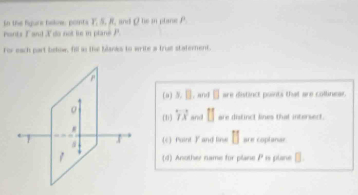 tn the figure below, points Y_1S, R_1 and O tie in plane f^3
Pants F and X do not lie in plans P. 
For each part below, fill in the blanks to write a true statement. 
(0) s.□. and □ are distinct points that are collinear . 
(1) overleftrightarrow TA and [] are distinct lines that intersedt. 
(c) faint ) and line [] are coplanar 
(4) Another name for plane P is plane