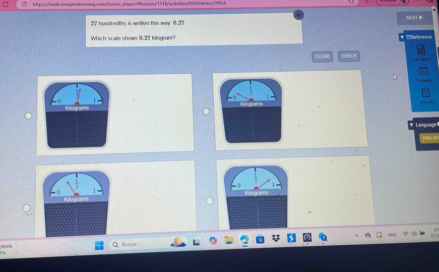 hundredths is written this way: 0.27 NEXT
Which scale shows 0.27 kilogram? ▼□Reference
CLEAR CHECK calculator
(
formulas
 1/2 
o 1
Kilograms glossary
Language
ENGLISI
6
ENG 2/1
/MXN Buscar
5%