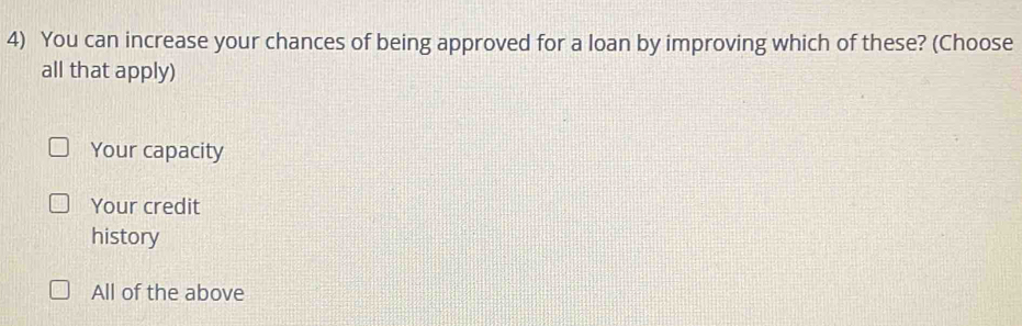 You can increase your chances of being approved for a loan by improving which of these? (Choose
all that apply)
Your capacity
Your credit
history
All of the above