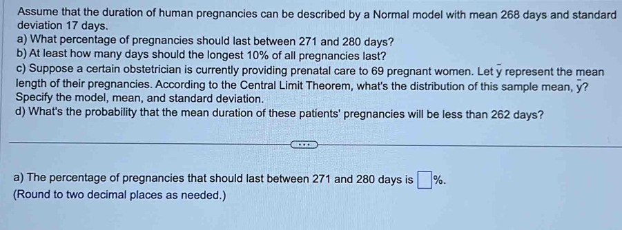 Assume that the duration of human pregnancies can be described by a Normal model with mean 268 days and standard 
deviation 17 days. 
a) What percentage of pregnancies should last between 271 and 280 days? 
b) At least how many days should the longest 10% of all pregnancies last? 
c) Suppose a certain obstetrician is currently providing prenatal care to 69 pregnant women. Let y represent the mean 
length of their pregnancies. According to the Central Limit Theorem, what's the distribution of this sample mean, overline y 7 
Specify the model, mean, and standard deviation. 
d) What's the probability that the mean duration of these patients' pregnancies will be less than 262 days? 
a) The percentage of pregnancies that should last between 271 and 280 days is □ %. 
(Round to two decimal places as needed.)