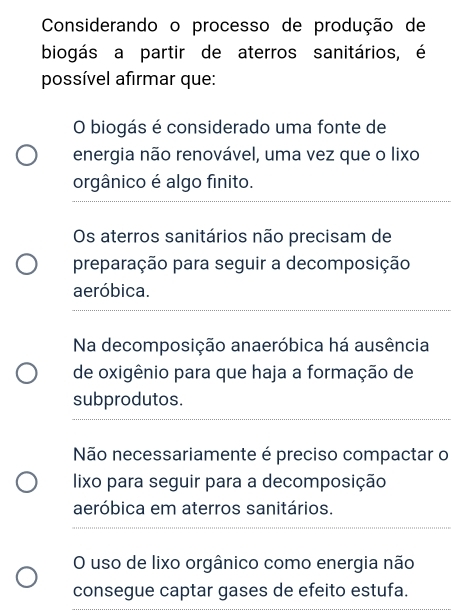 Considerando o processo de produção de
biogás a partir de aterros sanitários, é
possível afirmar que:
O biogás é considerado uma fonte de
energia não renovável, uma vez que o lixo
orgânico é algo finito.
Os aterros sanitários não precisam de
preparação para seguir a decomposição
aeróbica.
Na decomposição anaeróbica há ausência
de oxigênio para que haja a formação de
subprodutos.
Não necessariamente é preciso compactar o
lixo para seguir para a decomposição
aeróbica em aterros sanitários.
O uso de lixo orgânico como energia não
consegue captar gases de efeito estufa.