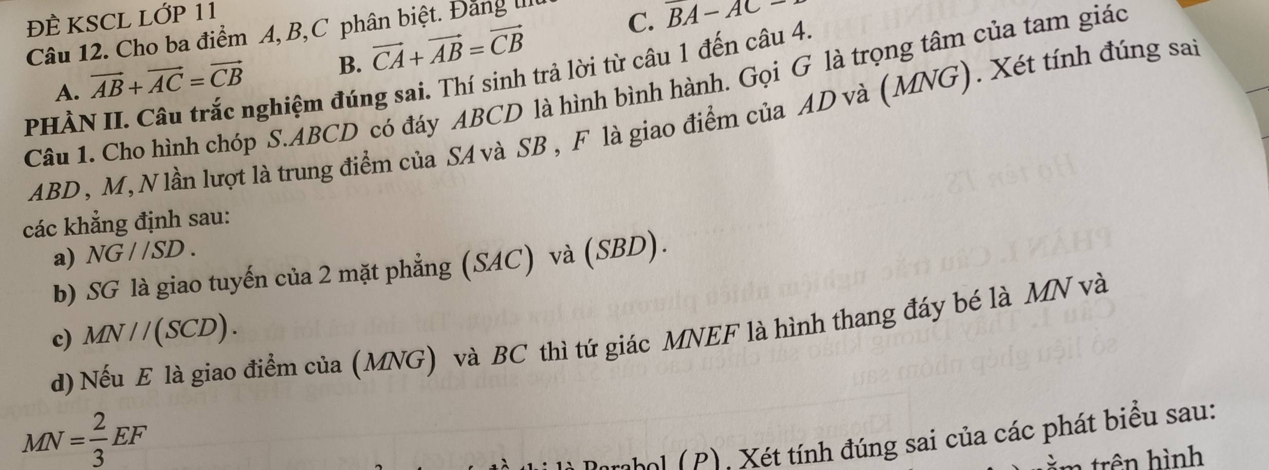 ĐÈ KSCL LỚP 11
Câu 12. Cho ba điểm A, B, C phân biệt. Đảng ti
C. overline BA-AC-
B. vector CA+vector AB=vector CB
PHÀN II. Câu trắc nghiệm đúng sai. Thí sinh trả lời từ câu 1 đến câu 4.
A. vector AB+vector AC=vector CB
Câu 1. Cho hình chóp S. ABCD có đáy ABCD là hình bình hành. Gọi G là trọng tâm của tam giác
ABD, M, Nlần lượt là trung điểm của SA và SB , F là giao điểm của AD và (MNG). Xét tính đúng sai
các khẳng định sau:
a) NG//SD. 
b) SG là giao tuyến của 2 mặt phẳng (SAC) và (SBD).
c) MN//(SCD). 
d) Nếu E là giao điểm của (MNG) và BC thì tứ giác MNEF là hình thang đáy bé là MN và
MN= 2/3 EF
* é ính đúng sai của các phát biểu sau:
r hì nh