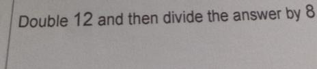 Double 12 and then divide the answer by 8