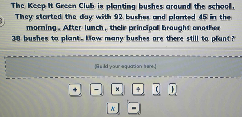 The Keep It Green Club is planting bushes around the school . 
They started the day with 92 bushes and planted 45 in the 
morning. After lunch, their principal brought another
38 bushes to plant. How many bushes are there still to plant ? 
(Build your equation here.) 
+ - × ÷ ( ) 
x =